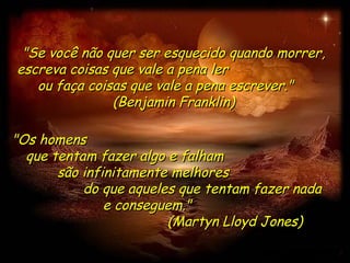 "Se você não quer ser esquecido quando morrer, escreva coisas que vale a pena ler  ou faça coisas que vale a pena escrever."  (Benjamin Franklin) "Os homens  que tentam fazer algo e falham  são infinitamente melhores  do que aqueles que tentam fazer nada  e conseguem."  (Martyn Lloyd Jones) 