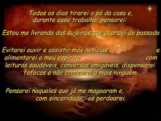 Evitarei ouvir e assistir más notícias  e alimentarei o meu espírito  com leituras saudáveis, conversas amigáveis, dispensarei  fofocas e não criticarei a mais ninguém. Todos os dias tirarei o pó da casa e, durante esse trabalho, pensarei:  Estou me livrando das sujeiras que guardei do passado  Pensarei naqueles que já me magoaram e,  com sinceridade,  os perdoarei. 