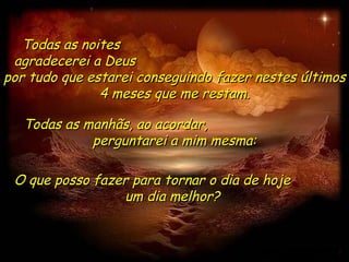 Todas as noites  agradecerei a Deus  por tudo que estarei conseguindo fazer nestes últimos 4 meses que me restam. O que posso fazer para tornar o dia de hoje  um dia melhor?  Todas as manhãs, ao acordar,  perguntarei a mim mesma: 