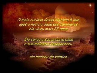 O mais curioso dessa história é que,
 após a notícia dada aos familiares,
       ela viveu mais 23 anos.

    Ela curou a sua própria alma
    e sua moléstia desapareceu;


      ela morreu de velhice.
 