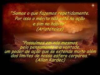"Somos o que fazemos repetidamente.
    Por isso o mérito não está na ação
             e sim no hábito”.
               (Aristóteles)

        "Possuímos em nós mesmos,
       pelo pensamento e a vontade,
um poder de ação que se estende muito além
  dos limites de nossa esfera corpórea."
              (Allan Kardec)
 