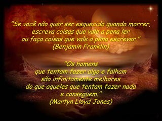 "Se você não quer ser esquecido quando morrer,
       escreva coisas que vale a pena ler
   ou faça coisas que vale a pena escrever."
              (Benjamin Franklin)

                 "Os homens
       que tentam fazer algo e falham
         são infinitamente melhores
    do que aqueles que tentam fazer nada
                e conseguem."
            (Martyn Lloyd Jones)
 