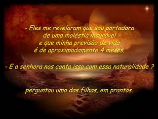 - Eles me revelaram que sou portadora
             de uma moléstia incurável
            e que minha previsão de vida
          é de aproximadamente 4 meses.

- E a senhora nos conta isso com essa naturalidade ?


       perguntou uma das filhas, em prantos.
 