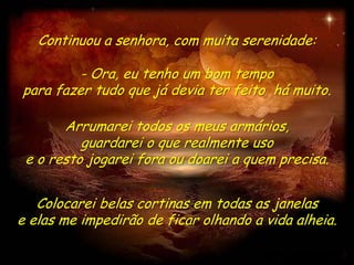 Continuou a senhora, com muita serenidade:

         - Ora, eu tenho um bom tempo
para fazer tudo que já devia ter feito há muito.

       Arrumarei todos os meus armários,
          guardarei o que realmente uso
 e o resto jogarei fora ou doarei a quem precisa.


   Colocarei belas cortinas em todas as janelas
e elas me impedirão de ficar olhando a vida alheia.
 