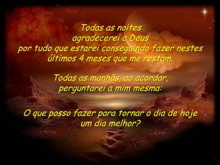 Todas as noites
             agradecerei a Deus
por tudo que estarei conseguindo fazer nestes
       últimos 4 meses que me restam.

        Todas as manhãs, ao acordar,
         perguntarei a mim mesma:

 O que posso fazer para tornar o dia de hoje
               um dia melhor?
 