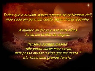Todos que a ouviam, pouco a pouco se retiraram dali,
 indo cada um para um canto, para chorar sozinho.

        A mulher ali ficou e nos seus olhos
           havia um brilho de alegria.

             Pensava consigo mesma:
          " não posso curar meu corpo,
      mas posso mudar a vida que me resta "
          Ela tinha uma grande tarefa:
 