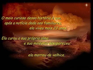 O mais curioso dessa história é que,  após a notícia dada aos familiares,  ela viveu mais 23 anos. Ela curou a sua própria alma  e sua moléstia desapareceu;  ela morreu de velhice. 