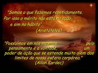"Somos o que fazemos repetidamente.  Por isso o mérito não está na ação  e sim no hábito”.  (Aristóteles) "Possuímos em nós mesmos,  pelo pensamento e a vontade,  um poder de ação que se estende muito além dos limites de nossa esfera corpórea."  (Allan Kardec) 