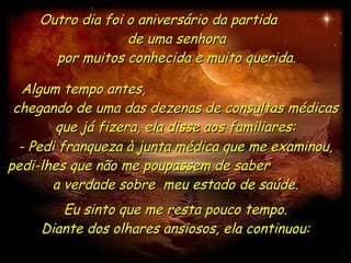 Outro dia foi o aniversário da partida  de uma senhora por muitos conhecida e muito querida. Algum tempo antes,  chegando de uma das dezenas de consultas médicas que já fizera, ela disse aos familiares: - Pedi franqueza à junta médica que me examinou, pedi-lhes que não me poupassem de saber  a verdade sobre  meu estado de saúde. Eu sinto que me resta pouco tempo. Diante dos olhares ansiosos, ela continuou: 