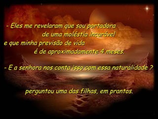- Eles me revelaram que sou portadora  de uma moléstia incurável  e que minha previsão de vida  é de aproximadamente 4 meses. perguntou uma das filhas, em prantos. - E a senhora nos conta isso com essa naturalidade ?  