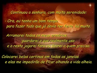 Continuou a senhora, com muita serenidade: - Ora, eu tenho um bom tempo  para fazer tudo que já devia ter feito  há muito. Arrumarei todos os meus armários,  guardarei o que realmente uso  e o resto jogarei fora ou doarei a quem precisa. Colocarei belas cortinas em todas as janelas  e elas me impedirão de ficar olhando a vida alheia. 