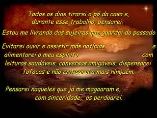 Evitarei ouvir e assistir más notícias  e alimentarei o meu espírito  com leituras saudáveis, conversas amigáveis, dispensarei  fofocas e não criticarei a mais ninguém. Todos os dias tirarei o pó da casa e, durante esse trabalho, pensarei:  Estou me livrando das sujeiras que guardei do passado  Pensarei naqueles que já me magoaram e,  com sinceridade,  os perdoarei. 