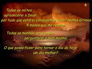 Todas as noites  agradecerei a Deus  por tudo que estarei conseguindo fazer nestes últimos 4 meses que me restam. O que posso fazer para tornar o dia de hoje  um dia melhor?  Todas as manhãs, ao acordar,  perguntarei a mim mesma: 