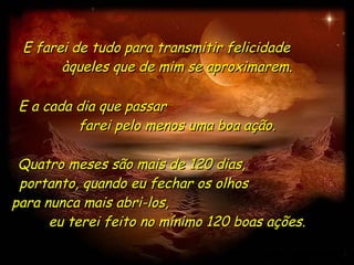 E farei de tudo para transmitir felicidade  àqueles que de mim se aproximarem. Quatro meses são mais de 120 dias,  portanto, quando eu fechar os olhos  para nunca mais abri-los,  eu terei feito no mínimo 120 boas ações. E a cada dia que passar  farei pelo menos uma boa ação. 