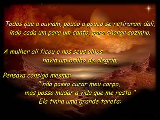 Todos que a ouviam, pouco a pouco se retiraram dali, indo cada um para um canto, para chorar sozinho. A mulher ali ficou e nos seus olhos  havia um brilho de alegria. Pensava consigo mesma:  " não posso curar meu corpo,  mas posso mudar a vida que me resta " Ela tinha uma grande tarefa: 