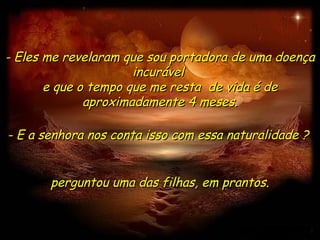 - Eles me revelaram que sou portadora de uma doença
                      incurável
       e que o tempo que me resta de vida é de
              aproximadamente 4 meses.

- E a senhora nos conta isso com essa naturalidade ?


       perguntou uma das filhas, em prantos.
 