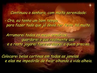 Continuou a senhora, com muita serenidade:

 - Ora, eu tenho um bom tempo
  para fazer tudo que já devia ter feito há muito.

  Arrumarei todos os meus armários,
          guardarei o que realmente uso
  e o resto jogarei fora ou doarei a quem precisa.


Colocarei belas cortinas em todas as janelas
 e elas me impedirão de ficar olhando a vida alheia.
 