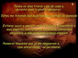 Todos os dias tirarei o pó da casa e,
          durante esse trabalho, pensarei:
Estou me livrando das sujeiras que guardei do passado


 Evitarei ouvir e assistir más notícias e alimentarei o
   meu espírito com leituras saudáveis, conversas
      amigáveis, e não criticarei a mais ninguém.


 Pensarei naqueles que já me magoaram e,
           com sinceridade, os perdoarei.
 