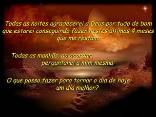 Todas as noites agradecerei a Deus por tudo de bom
que estarei conseguindo fazer nestes últimos 4 meses
                   que me restam.

  Todas as manhãs, ao acordar,
            perguntarei a mim mesma:

 O que posso fazer para tornar o dia de hoje
                  um dia melhor?
 