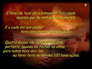 E farei de tudo para transmitir felicidade
       àqueles que de mim se aproximarem.

 E a cada dia que passar
          farei pelo menos uma boa ação.

 Quatro meses são mais de 120 dias,
 portanto, quando eu fechar os olhos
para nunca mais abri-los,
      eu terei feito no mínimo 120 boas ações.
 