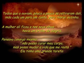 Todos que a ouviam, pouco a pouco se retiraram dali,
 indo cada um para um canto, para chorar sozinho.

A mulher ali ficou e nos seus olhos
              havia um brilho de alegria.

Pensava consigo mesma:
           " não posso curar meu corpo,
       mas posso mudar a vida que me resta "
            Ela tinha uma grande tarefa:
 