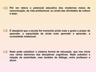 Pôr em relevo o potencial educativo dos modernos meios de
comunicação, da vida profissional, ou ainda das atividades de cultura
e lazer.




É desejável que a escola lhe transmita ainda mais o gosto e prazer de
aprender, a capacidade de ainda mais aprender a aprender, a
curiosidade intelectual.




Nada pode substituir o sistema formal de educação, que nos inicia
nos vários domínios das disciplinas cognitivas. Nada substitui a
relação de autoridade, mas também de diálogo, entre professor e
aluno.
 