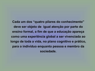 Cada um dos “quatro pilares do conhecimento”
  deve ser objeto de igual atenção por parte do
 ensino formal, a fim de que a educação apareça
como uma experiência global a ser vivenciada ao
longo de toda a vida, no plano cognitivo e prático,
 para o indivíduo enquanto pessoa e membro da
                   sociedade.
 