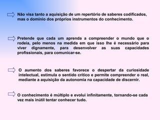 Não visa tanto a aquisição de um repertório de saberes codificados,
mas o domínio dos próprios instrumentos do conhecimento.



Pretende que cada um aprenda a compreender o mundo que o
rodeia, pelo menos na medida em que isso lhe é necessário para
viver dignamente, para desenvolver as suas capacidades
profissionais, para comunicar-se.



O aumento dos saberes favorece o despertar da curiosidade
intelectual, estimula o sentido crítico e permite compreender o real,
mediante a aquisição da autonomia na capacidade de discernir.


O conhecimento é múltiplo e evolui infinitamente, tornando-se cada
vez mais inútil tentar conhecer tudo.
 