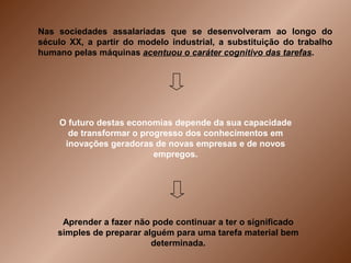 Nas sociedades assalariadas que se desenvolveram ao longo do
século XX, a partir do modelo industrial, a substituição do trabalho
humano pelas máquinas acentuou o caráter cognitivo das tarefas.




    O futuro destas economias depende da sua capacidade
      de transformar o progresso dos conhecimentos em
     inovações geradoras de novas empresas e de novos
                          empregos.




     Aprender a fazer não pode continuar a ter o significado
    simples de preparar alguém para uma tarefa material bem
                          determinada.
 