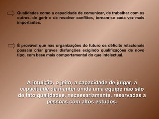 Qualidades como a capacidade de comunicar, de trabalhar com os
outros, de gerir e de resolver conflitos, tornam-se cada vez mais
importantes.




É provável que nas organizações do futuro os déficits relacionais
possam criar graves disfunções exigindo qualificações de novo
tipo, com base mais comportamental do que intelectual.




    A intuição, o jeito, a capacidade de julgar, a
 capacidade de manter unida uma equipe não são
de fato qualidades, necessariamente, reservadas a
            pessoas com altos estudos.
 