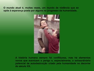 O mundo atual é, muitas vezes, um mundo de violência que se
opõe à esperança posta por alguns no progresso da humanidade.




         A história humana sempre foi conflituosa, mas há elementos
         novos que acentuam o perigo e, especialmente, o extraordinário
         potencial de autodestruição criado pela humanidade no decorrer
         do século XX.
 