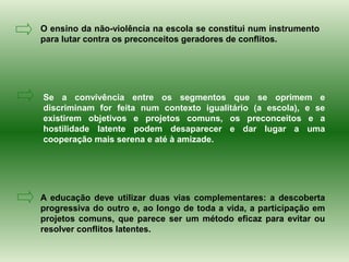 O ensino da não-violência na escola se constitui num instrumento
para lutar contra os preconceitos geradores de conflitos.




Se a convivência entre os segmentos que se oprimem e
discriminam for feita num contexto igualitário (a escola), e se
existirem objetivos e projetos comuns, os preconceitos e a
hostilidade latente podem desaparecer e dar lugar a uma
cooperação mais serena e até à amizade.




A educação deve utilizar duas vias complementares: a descoberta
progressiva do outro e, ao longo de toda a vida, a participação em
projetos comuns, que parece ser um método eficaz para evitar ou
resolver conflitos latentes.
 