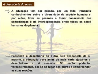 A descoberta do outro

      A educação tem por missão, por um lado, transmitir
      conhecimentos sobre a diversidade da espécie humana e,
      por outro, levar as pessoas a tomar consciência das
      semelhanças e da interdependência entre todos os seres
      humanos do planeta.




      Passando à descoberta do outro pela descoberta de si
      mesmo, a educação deve antes de mais nada ajudá-los a
      descobrir-se   a   si   mesmos.     Só   então   poderão,
      verdadeiramente, pôr-se no lugar dos outros e compreender
      as suas reações.
 