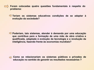 Foram colocadas quatro questões fundamentais à respeito do
problema:

 Teriam os sistemas educativos condições de se adaptar à
 evolução da sociedade?




 Poderiam, tais sistemas, atender à demanda por uma educação
 que contribua para a formação de uma mão de obra criativa e
 qualificada, adaptada à evolução da tecnologia e a revolução da
 inteligência, fazendo frente às economias mundiais?




  Como se relacionariam os sistemas públicos e privados de
  educação no sentido de garantir os resultados necessários ?
 