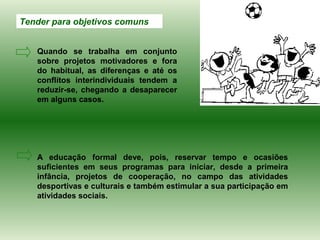Tender para objetivos comuns


   Quando se trabalha em conjunto
   sobre projetos motivadores e fora
   do habitual, as diferenças e até os
   conflitos interindividuais tendem a
   reduzir-se, chegando a desaparecer
   em alguns casos.




   A educação formal deve, pois, reservar tempo e ocasiões
   suficientes em seus programas para iniciar, desde a primeira
   infância, projetos de cooperação, no campo das atividades
   desportivas e culturais e também estimular a sua participação em
   atividades sociais.
 