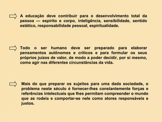 A educação deve contribuir para o desenvolvimento total da
pessoa — espírito e corpo, inteligência, sensibilidade, sentido
estético, responsabilidade pessoal, espiritualidade.




Todo o ser humano deve ser preparado para elaborar
pensamentos autônomos e críticos e para formular os seus
próprios juízos de valor, de modo a poder decidir, por si mesmo,
como agir nas diferentes circunstâncias da vida.




Mais do que preparar os sujeitos para uma dada sociedade, o
problema neste século é fornecer-lhes constantemente forças e
referências intelectuais que lhes permitam compreender o mundo
que as rodeia e comportar-se nele como atores responsáveis e
justos.
 