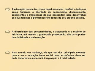 A educação parece ter, como papel essencial, conferir a todos os
seres humanos a liberdade de pensamento, discernimento,
sentimentos e imaginação de que necessitam para desenvolver
os seus talentos e permanecerem donos do seu próprio destino.




A diversidade das personalidades, a autonomia e o espírito de
iniciativa, até mesmo o gosto pela provocação, são os suportes
da criatividade e da inovação.




Num mundo em mudança, de que um dos principais motores
parece ser a inovação tanto social como econômica, deve ser
dada importância especial à imaginação e à criatividade.
 