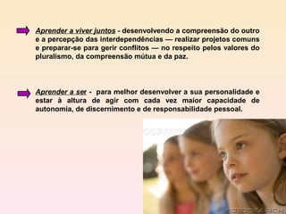 Aprender a viver juntos - desenvolvendo a compreensão do outro
e a percepção das interdependências — realizar projetos comuns
e preparar-se para gerir conflitos — no respeito pelos valores do
pluralismo, da compreensão mútua e da paz.



Aprender a ser - para melhor desenvolver a sua personalidade e
estar à altura de agir com cada vez maior capacidade de
autonomia, de discernimento e de responsabilidade pessoal.
 