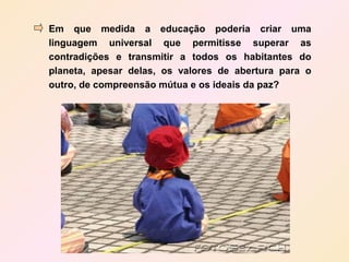 Em que medida a educação poderia criar uma
linguagem universal que permitisse superar as
contradições e transmitir a todos os habitantes do
planeta, apesar delas, os valores de abertura para o
outro, de compreensão mútua e os ideais da paz?
 