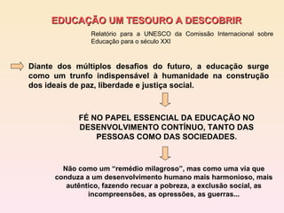EDUCAÇÃO UM TESOURO A DESCOBRIR
                Relatório para a UNESCO da Comissão Internacional sobre
                Educação para o século XXI



Diante dos múltiplos desafios do futuro, a educação surge
como um trunfo indispensável à humanidade na construção
dos ideais de paz, liberdade e justiça social.



            FÉ NO PAPEL ESSENCIAL DA EDUCAÇÃO NO
            DESENVOLVIMENTO CONTÍNUO, TANTO DAS
                PESSOAS COMO DAS SOCIEDADES.



        Não como um “remédio milagroso”, mas como uma via que
      conduza a um desenvolvimento humano mais harmonioso, mais
         autêntico, fazendo recuar a pobreza, a exclusão social, as
               incompreensões, as opressões, as guerras...
 