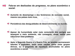 Fala-se em desilusões do progresso, no plano econômico e
social:


 Aumento do desemprego e dos fenômenos de exclusão social,
 mesmo nos países mais ricos.


 Persistência das desigualdades de desenvolvimento no mundo.



 Apesar da humanidade estar mais consciente dos perigos que
 ameaçam o meio ambiente, não conseguiu, ainda, meios para
 solucionar esse problema.


 Após a Segunda Guerra e a Guerra Fria, as tensões permanecem
 latentes e explodem, tanto entre nações como entre grupos
 étnicos, ou a propósito de injustiças acumuladas no plano
 econômico e social.
 
