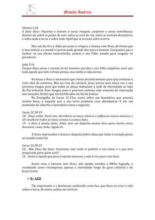 Missão América


Gênesis 1:26
E disse Deus: Façamos o homem à nossa imagem, conforme a nossa semelhança;
domine ele sobre os peixes do mar, sobre as aves do céu, sobre os animais domésticos,
e sobre toda a terra, e sobre todo réptil que se arrasta sobre a terra.

      Mas um dia Eva e Adão pecaram e rompeu a aliança com Deus, de forma que
o mau tomou a o mundo e provocando grande dor para o homem. Conquanto que o
Senhor na sua divina misericórdia, enviou o seu Filho amado para resgatar os
pecadores.

João 3:16
Porque Deus amou o mundo de tal maneira que deu o seu Filho unigênito, para que
todo aquele que nele crê não pereça, mas tenha a vida eterna.

        Na fauna e flora é necessário que chova periodicamente para que continue o
ciclo vital da natureza. Mas na cruz do calvário, Jesus jorrou uma única vez o seu
precioso sangue para que todas as almas matassem a sede de eternidade ao lado
do Pai Celestial. Esse Sangue puro e precioso semeou uma semente de renovação
nos corações férteis que são fortificados no Sol da Justiça.
        No Evangelho de Lucas 12:15ss, narra sobre um fazendeiro que possuía
muitos bens; e naquele ano a sua terra produziu com abundancia. E em um
momento de soberba o fazendeiro citou o seguinte:

Lucas 12:18-19
18 - Disse então: Farei isto: derribarei os meus celeiros e edificarei outros maiores, e
ali recolherei todos os meus cereais e os meus bens;
19 - e direi à minha alma: Alma, tens em depósito muitos bens para muitos anos;
descansa, come, bebe, regala-te.

      E Deus repreendeu a loucura daquela pobre alma que tinha o coração preso
ao mundo material.

Lucas 12:20-21
20 - Mas Deus lhe disse: Insensato, esta noite te pedirão a tua alma; e o que tens
preparado, para quem será?
21 - Assim é aquele que para si ajunta tesouros, e não é rico para com Deus.

       Assim atua o homem sem Deus, não dando ouvidos a Bíblia Sagrada, e
recebendo como recompensa apenas a eternidade longe do gozo celestial e de
Jesus Cristo.

      II – LUZ

       Tão importante e o fenômeno conhecido como luz, que Deus ao criar a vida
sobre a terra, de inicio cuidou em ativá-la.
 