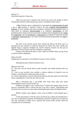 Missão América


Gênesis 1:3
Disse Deus: haja luz. E houve luz.

      Tudo isso para que o homem não vivesse em trevas. Do Antigo ao Novo
Testamento existem varias citações que narra o verdadeiro valor da luz.

        A luz na forma como a conhecemos é uma gama de comprimentos de onda
a que o olho humano é sensível. Trata-se de uma radiação electromagnética
pulsante ou num sentido mais geral, qualquer radiação electromagnética que se
situa entre as radiações infravermelhas e as radiações ultravioletas. As três
grandezas físicas básicas da luz (e de toda a radiação electromagnética) são: brilho
(ou amplitude), cor (ou frequência), e polarização (ou ângulo de vibração). Devido
à dualidade onda-partícula, a luz exibe simultaneamente propriedades de ondas e
partículas.


       Em meio à luz natural, quero fazer citação da Palavra de Deus, que é a
principal luz que ilumina os homens desejosos do Reino dos Céus. Ainda que
alguém traga a cegueira biológica do ventre materno, haverá um dia que os
adoradores de Deus verão uma luz verdadeira e espiritual.
       Começa com Palavra de Deus, e tem o ápice na Cidade Santa, em que Jesus
os salvos estão se alegrando.

Salmo 119:105
Lapada para os meus pés, é a tua Palavra, luz para o meu caminho.

       Entendemos que a Palavra de Deus é Luz.

Mateus 5:14-15-16
14 - Vós sois a luz do mundo. Não se pode esconder uma cidade situada sobre um
monte;
15 - nem os que acendem uma candeia a colocam debaixo do alqueire, mas no
velador, e assim ilumina a todos que estão na casa.
16 - Assim resplandeça a vossa luz diante dos homens, para que vejam as vossas boas
obras, e glorifiquem a vosso Pai, que está nos céus.

      Não é necessário que o sol brilhe sete vezes mais, para que exista
luminosidade na terra; basta sermos luz.
      Podemos até pegar o que o poeta citou: “O pavio dar muitas horas de luz,
sem ser consumido. Não é o pavio que dar a luz, mas o azeite”. Entendemos que
não temos luz no nosso ser, mas somos alimentados pelo azeite do Espírito Santo.

       Brilhar sempre custa alguma coisa; a luz só brilha a custa daquilo que a
produz.
       A vela não produz se não for acesa; de forma que a gloria do amanhã tem a
sua raiz no sofrimento presente. Normalmente queremos a gloria da cruz (Jesus),
mas não aceitamos o brilho com a queima das nossas ações carnais. Antes da
coroação vem a crucificação.
 