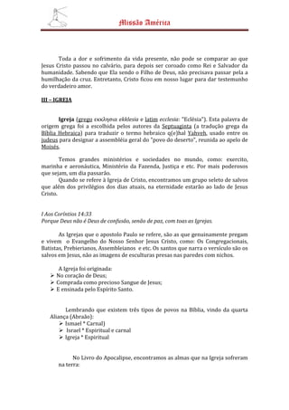 Missão América



       Toda a dor e sofrimento da vida presente, não pode se comparar ao que
Jesus Cristo passou no calvário, para depois ser coroado como Rei e Salvador da
humanidade. Sabendo que Ela sendo o Filho de Deus, não precisava passar pela a
humilhação da cruz. Entretanto, Cristo ficou em nosso lugar para dar testemunho
do verdadeiro amor.

III – IGREJA


       Igreja (grego εκκλησια ekklesia e latim ecclesia: "Eclésia"). Esta palavra de
origem grega foi a escolhida pelos autores da Septuaginta (a tradução grega da
Bíblia Hebraica) para traduzir o termo hebraico q(e)hal Yahveh, usado entre os
judeus para designar a assembléia geral do "povo do deserto", reunida ao apelo de
Moisés.

        Temos grandes ministérios e sociedades no mundo, como: exercito,
marinha e aeronáutica, Ministério da Fazenda, Justiça e etc. Por mais poderosos
que sejam, um dia passarão.
        Quando se refere à Igreja de Cristo, encontramos um grupo seleto de salvos
que além dos privilégios dos dias atuais, na eternidade estarão ao lado de Jesus
Cristo.


I Aos Coríntios 14:33
Porque Deus não é Deus de confusão, senão de paz, com toas as Igrejas.

       As Igrejas que o apostolo Paulo se refere, são as que genuinamente pregam
e vivem o Evangelho do Nosso Senhor Jesus Cristo, como: Os Congregacionais,
Batistas, Prebierianos, Assembleianos e etc. Os santos que narra o versículo são os
salvos em Jesus, não as imagens de esculturas presas nas paredes com nichos.

       A Igreja foi originada:
      No coração de Deus;
      Comprada como precioso Sangue de Jesus;
      E ensinada pelo Espírito Santo.


         Lembrando que existem três tipos de povos na Bíblia, vindo da quarta
   Aliança (Abraão):
         Ismael * Carnal)
          Israel * Espiritual e carnal
         Igreja * Espiritual


             No Livro do Apocalipse, encontramos as almas que na Igreja sofreram
       na terra:
 