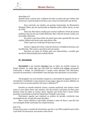 Missão América


      Apocalipse 6:9
      Quando abriu o quinto selo, vi debaixo do altar as almas dos que tinham sido
      mortos por causa da palavra de Deus e por causa do testemunho que deram.

             Esse versículo nos lembra um grande testemunho da Missionária
      Elizabete Elliot, que foi martirizada no Equador pelos índios Aúcas, no ano
      de 1956.
             Disse ela: Nós fomos criadas para sermos mulheres. O fato de sermos
      mulheres não nos faz um cristão diferente. Mas o fato de sermos cristão, nos
      faz mulher diferente.
             Eu aceito o que Deus tinha em mente para mim, quando Ele me criou
      mulher. Minha vida inteira seja uma oferta a Ele.
             Tudo o que sou, é tudo que El quer que eu seja.

              Assim é a Igreja de Cristo; o fato de sermos a verdadeira de Jesus, nos
      faz diferente. Nós somos o que Deus tem em mente.
              Devemos ser grato ao Senhor pela sua misericórdia, e escolha que
      um dia foi determinado pela vontade Divina.


      IV – Eternidade


       Eternidade é um conceito filosófico que se refere no sentido comum ao
tempo infinito; ou ainda algo que não pode ser medido pelo tempo, porquanto
transcende o tempo. Se entendermos o tempo como duração com alterações,
sucessão de momentos, a Eternidade é uma duração sem alterações ou sucessões.


       Um pregador em certa homilia comparou a eternidade da seguinte foram: A
eternidade é semelhante a uma pequena rã que pega a água do oceano atlântico na
sua boa e leva ao oceano pacifico, até secar o atlântico???

       Paralelo ao mundo material, existe o mundo espiritual; mas muitos vivem
como se essa esfera fosse uma mentira. Um dia iremos à presença de Deus para
darmos conta de todas as nossas obras. Aqueles que foram fieis a Jesus Cristo,
passarão a eternidade ao lado da Santíssima Trindade e dos anjos.
       Entretanto, aqueles que andaram na prática do pecado, receberão uma
eternidade de dor ao lado dos anjos decaídos.
       Mas o nosso objetivo é que todos recebam o amor de Deus o que Ele tem
nos entregado desde o principio da criação humana.

João 3:16
Porque Deus amou o mundo de tal maneira, que deu o seu Filho unigênito para todos
o que Nele Crê não pereça, mas tenha a vida eterna.
 