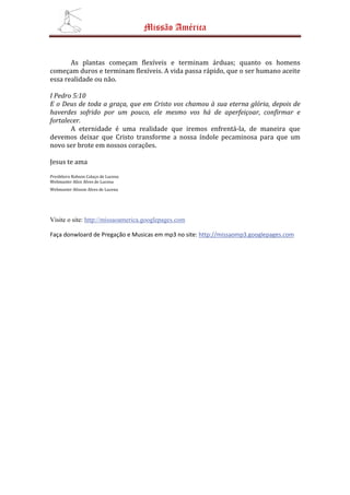Missão América


       As plantas começam flexíveis e terminam árduas; quanto os homens
começam duros e terminam flexíveis. A vida passa rápido, que o ser humano aceite
essa realidade ou não.

I Pedro 5:10
E o Deus de toda a graça, que em Cristo vos chamou à sua eterna glória, depois de
haverdes sofrido por um pouco, ele mesmo vos há de aperfeiçoar, confirmar e
fortalecer.
       A eternidade é uma realidade que iremos enfrentá-la, de maneira que
devemos deixar que Cristo transforme a nossa índole pecaminosa para que um
novo ser brote em nossos corações.

Jesus te ama
Presbítero Robson Colaço de Lucena
Webmaster Alice Alves de Lucena
Webmaster Alisson Alves de Lucena




Visite o site: http://missaoamerica.googlepages.com

Faça donwloard de Pregação e Musicas em mp3 no site: http://missaomp3.googlepages.com
 