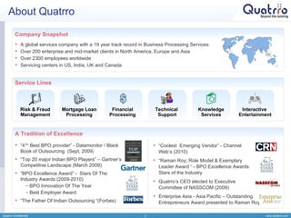 About Quatrro Quatrro Confidential A global services company with a 19 year track record in Business Processing Services Over 200 enterprise and mid-market clients in North America, Europe and Asia Over 2300 employees worldwide  Servicing centers in US, India, UK and Canada “ 4 TH  Best BPO provider” - Datamonitor / Black  Book of Outsourcing  (Sept, 2009 ) “ Top 20 major Indian BPO Players” – Gartner’s  Competitive Landscape (March 2009) “ BPO Excellence Award” -  Stars Of The  Industry Awards (2009-2010) BPO Innovation Of The Year Best Employer Award “ The Father Of Indian Outsourcing “(Forbes) “ Coolest  Emerging Vendor” - Channel  Web’s (2010) “ Raman Roy; Role Model & Exemplary  Leader Award “ - BPO Excellence Awards  Stars of the Industry  Quatrro’s CEO elected to Executive  Committee of NASSCOM (2009) Enterprise Asia - Asia Pacific – Outstanding  Entrepreneurs Award presented to Raman Roy A Tradition of Excellence Service Lines Company Snapshot Technical  Support Knowledge Services Risk & Fraud Management Mortgage Loan Processing Financial  Processing  Interactive  Entertainment 