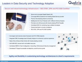 Leaders in Data Security and Technology Adoption Quatrro Confidential Secure and robust technology infrastructure – ISO 27001, DPA and PCI DSS Certified  Agility and flexibility in customizing technology architectures to client’s requirements Secure and converged Gigabit Speed LAN Converged MPLS backbone from leading Global Service provider Premium Non-blocking Internet connectivity Multilayered Anti Virus Protection with 3 different Antivirus Engines  Perimeter and LAN secured with industry leading IPS & Firewalls Centralized SOC for monitoring, log co-relation & analysis Central Audit team to monitor compliance ISO 27001, DPA and PCI DSS Certified Converged multi channel contact framework with IP & TDM endpoints Integrated CRM, Knowledge base & Quality Analytics for enhanced customer experience State of the art Secure Data Center with industry leading controls 24x7x365 NOC manned with multi skilled resources Centralized NMS for Fault, Configuration, Accounting, Performance & Security management Centralized IT Support accessible via telephone, email & service portal 