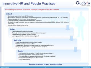 Innovative HR and People Practices Quatrro Confidential Unlocking of People Potential through Integrated HR Processes Best known team in the Indian BPO industry Associations with global institutions / universities for domain specific skills (SMU, ISI, IIM, IIT, Law Schools) Careers are aligned with “area of domain expertise” Onshore / offshore vendor partnerships for talent acquisition Credibility through leadership team participation in industry associations (NASSCOM, National HRD Network, CTO,CIO) Compensation aligned to the market Attract Induct Motivate Retain Comprehensive on-boarding program Thorough domain intensive training and certification program  Engagement process with industry leaders Learning opportunities to enhance career growth Open and transparent communication system Continuous improvement culture Reward and recognition program based on employee performance Employee participation in key organizational  initiatives Competitive compensation – Pay for performance philosophy Focus on growth and career opportunities Immense learning opportunities throughout ‘Employee Life Cycle’ Competitive benefits plan for all associates ESOP participation People practices driven by automation 