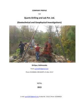 E-mail: quartz2072@gmail.com, Po Box No.: 25117, Phone: 014384624
COMPANY PROFILE
FOR
Quartz Drilling and Lab Pvt. Ltd.
(Geotechnical and Geophysical Investigations)
Kirtipur, Kathmandu
Email: quartz2072@gmail.com
Phone: 014384642, 9851022075, Po Box. 25117
NEPAL
2015
 